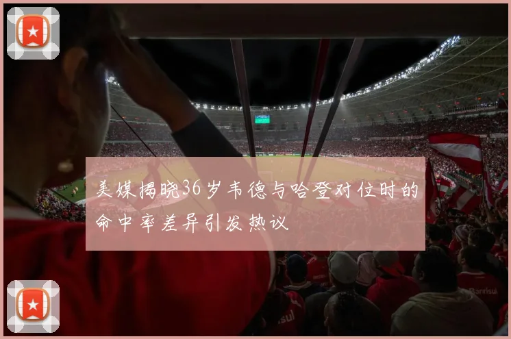 美媒揭晓36岁韦德与哈登对位时的命中率差异引发热议