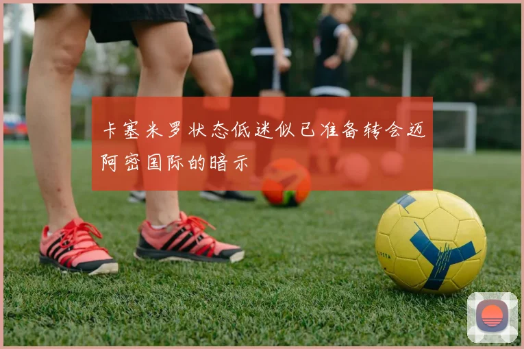 卡塞米罗状态低迷似已准备转会迈阿密国际的暗示