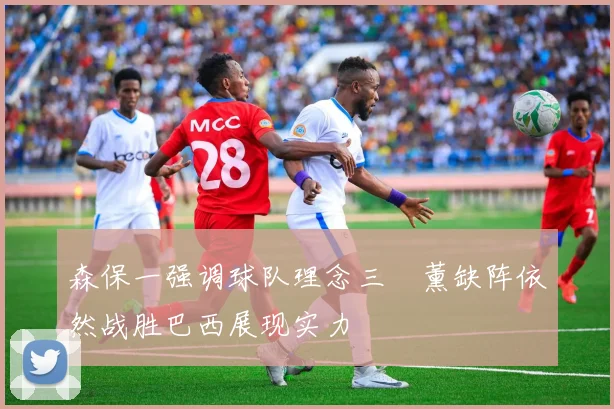 森保一强调球队理念三笘薰缺阵依然战胜巴西展现实力