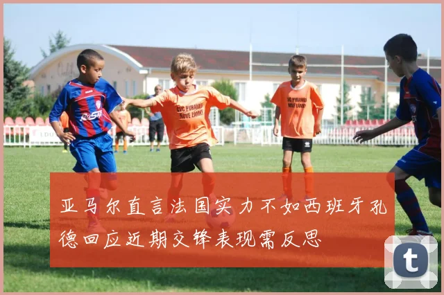 亚马尔直言法国实力不如西班牙孔德回应近期交锋表现需反思