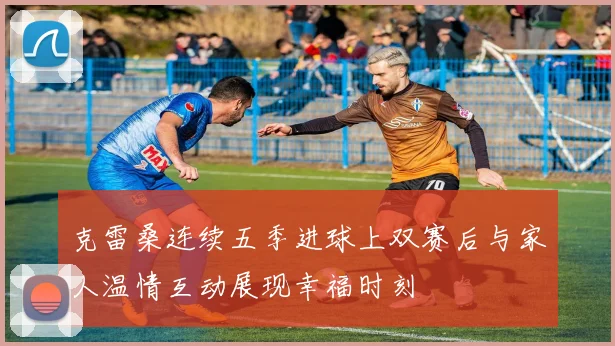 克雷桑连续五季进球上双赛后与家人温情互动展现幸福时刻