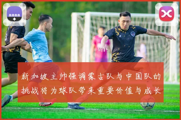 新加坡主帅强调蒙古队与中国队的挑战将为球队带来重要价值与成长机会