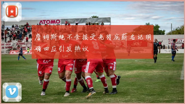 詹姆斯绝不会接受老将底薪名记明确回应引发热议