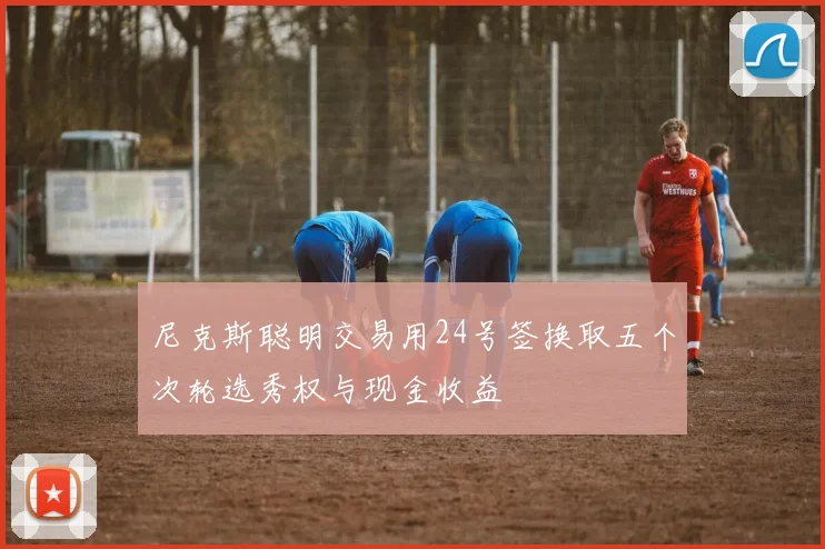 尼克斯聪明交易用24号签换取五个次轮选秀权与现金收益