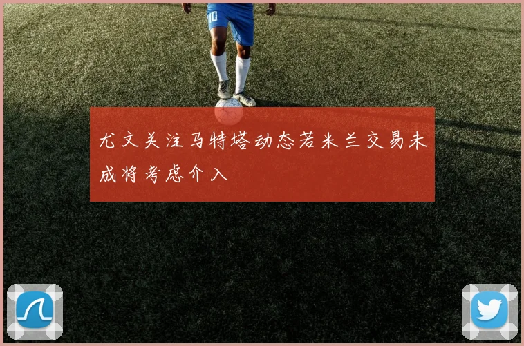 尤文关注马特塔动态若米兰交易未成将考虑介入