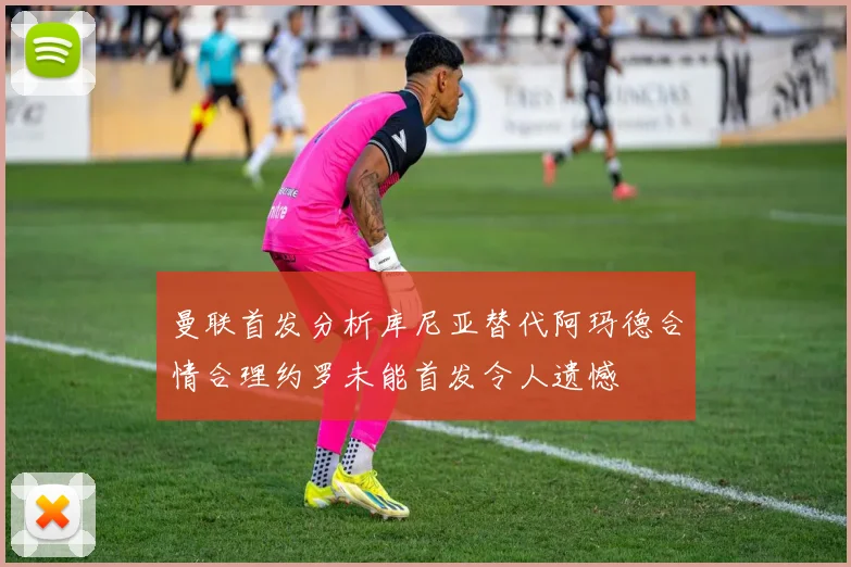 曼联首发分析库尼亚替代阿玛德合情合理约罗未能首发令人遗憾