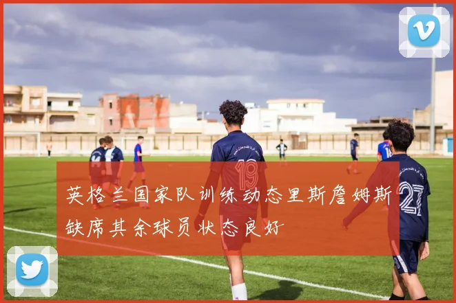 英格兰国家队训练动态里斯詹姆斯缺席其余球员状态良好
