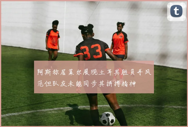 阿斯称居莱尔展现土耳其胜负手风范但队友未能同步其拼搏精神