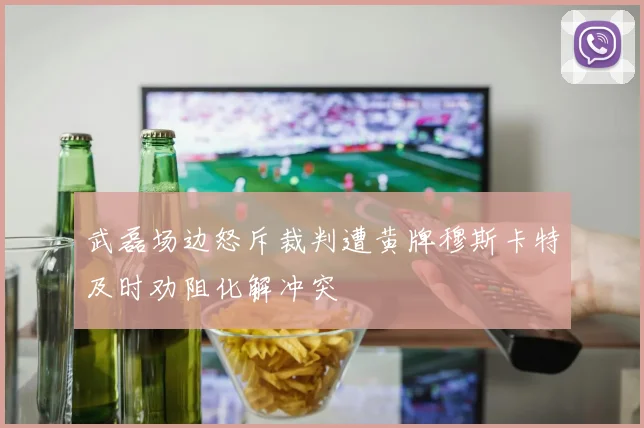武磊场边怒斥裁判遭黄牌穆斯卡特及时劝阻化解冲突