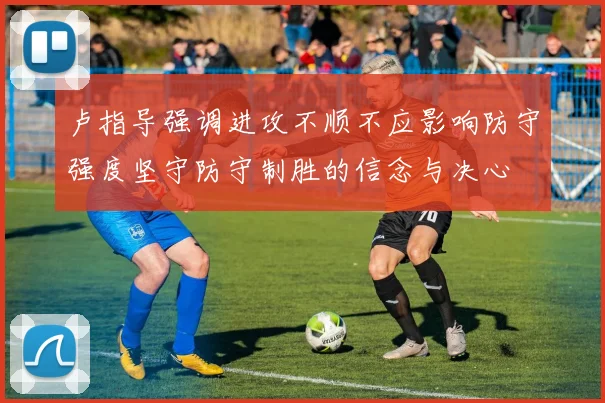 卢指导强调进攻不顺不应影响防守强度坚守防守制胜的信念与决心