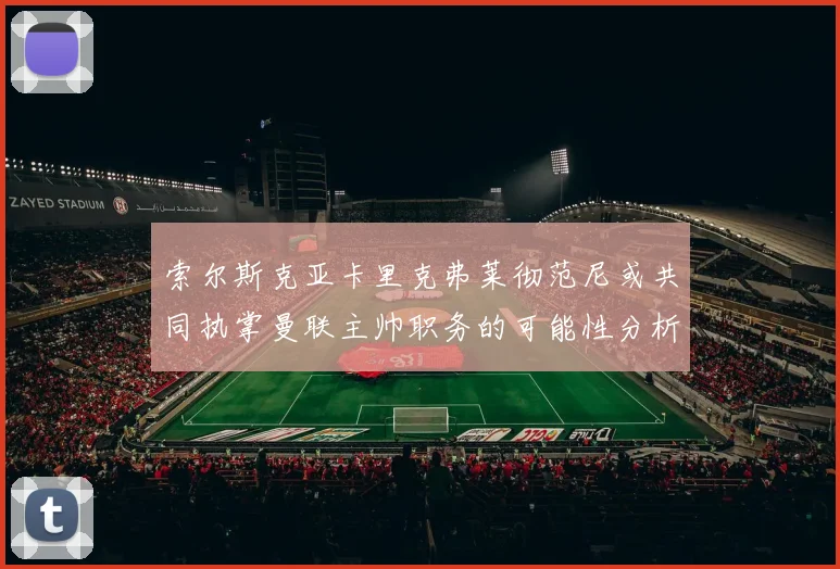 索尔斯克亚卡里克弗莱彻范尼或共同执掌曼联主帅职务的可能性分析