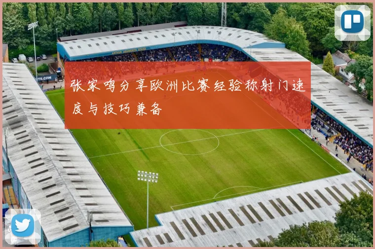 张家鸣分享欧洲比赛经验称射门速度与技巧兼备