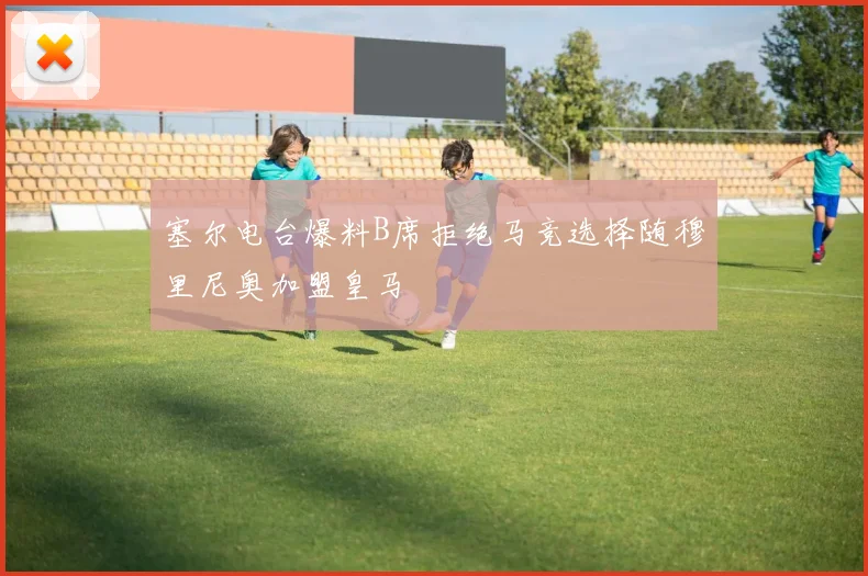 塞尔电台爆料B席拒绝马竞选择随穆里尼奥加盟皇马