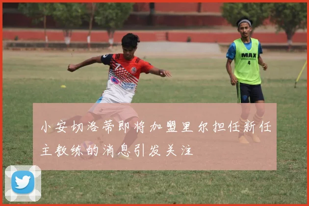 小安切洛蒂即将加盟里尔担任新任主教练的消息引发关注