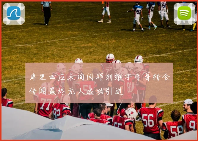 库里回应未询问邓利维字母哥转会传闻最终无人成功引进