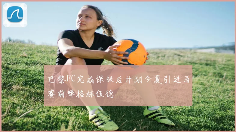 巴黎FC完成保级后计划今夏引进马赛前锋格林伍德