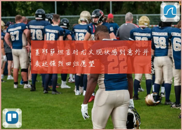基耶萨坦言对尤文现状感到意外并表达强烈回归愿望
