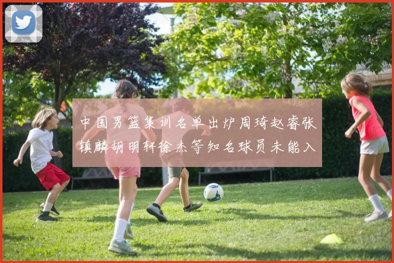 中国男篮集训名单出炉周琦赵睿张镇麟胡明轩徐杰等知名球员未能入选