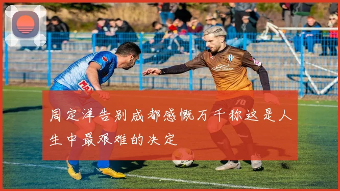 周定洋告别成都感慨万千称这是人生中最艰难的决定