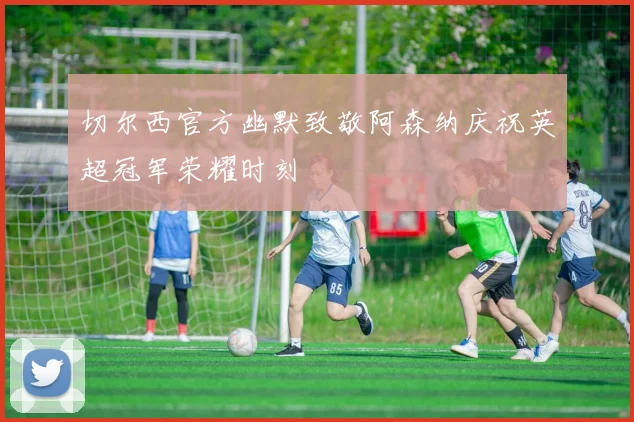 切尔西官方幽默致敬阿森纳庆祝英超冠军荣耀时刻