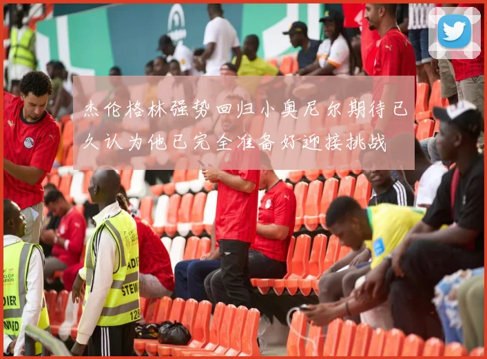 杰伦格林强势回归小奥尼尔期待已久认为他已完全准备好迎接挑战