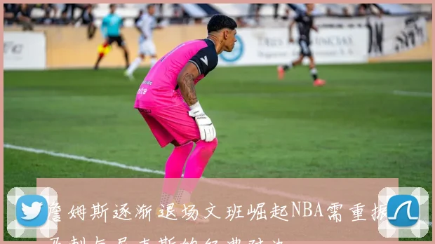 詹姆斯逐渐退场文班崛起NBA需重振马刺与尼克斯的经典对决