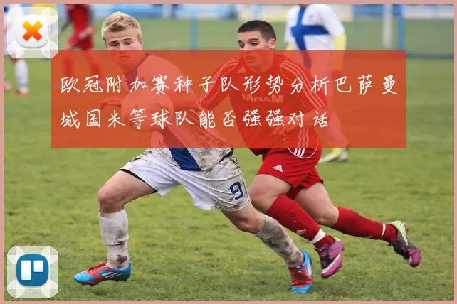 欧冠附加赛种子队形势分析巴萨曼城国米等球队能否强强对话