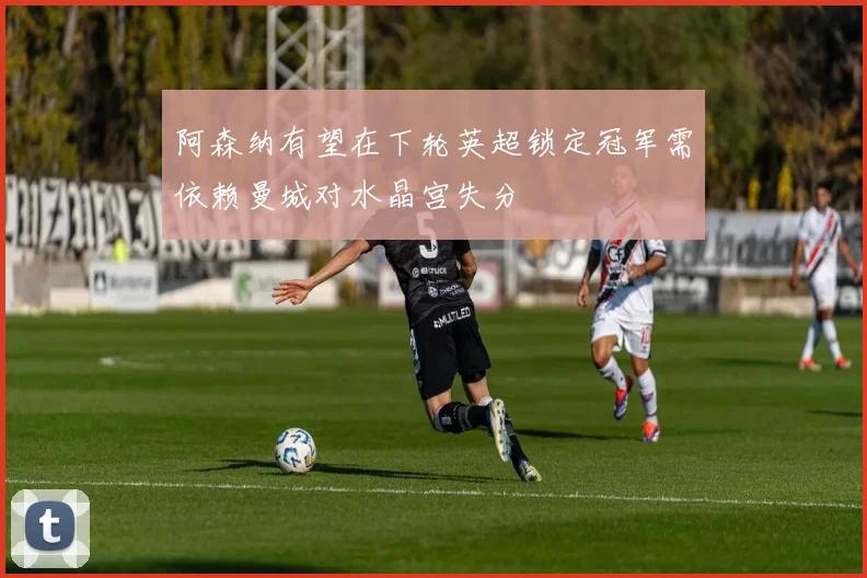 阿森纳有望在下轮英超锁定冠军需依赖曼城对水晶宫失分