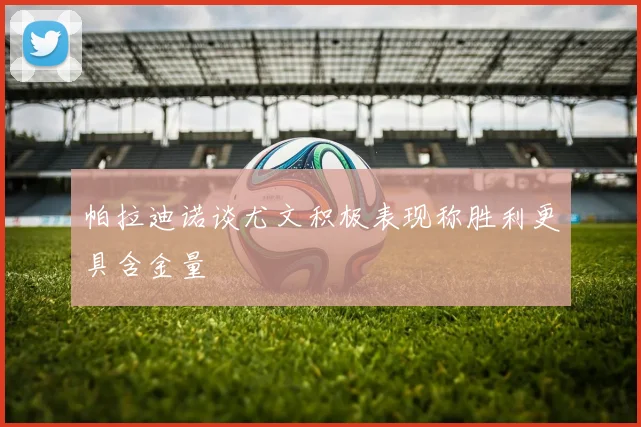 帕拉迪诺谈尤文积极表现称胜利更具含金量
