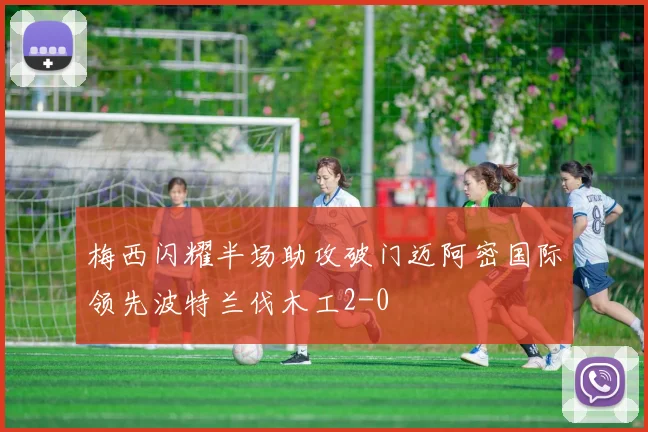 梅西闪耀半场助攻破门迈阿密国际领先波特兰伐木工2-0