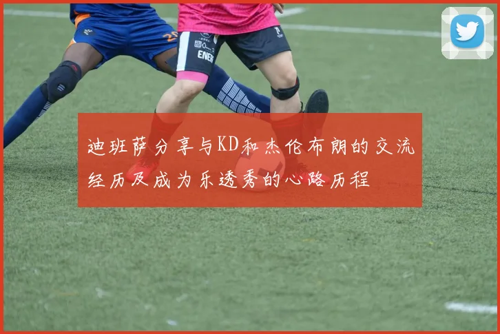 迪班萨分享与KD和杰伦布朗的交流经历及成为乐透秀的心路历程