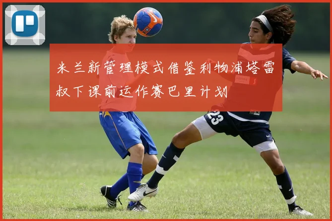 米兰新管理模式借鉴利物浦塔雷囧叔下课前运作赛巴里计划