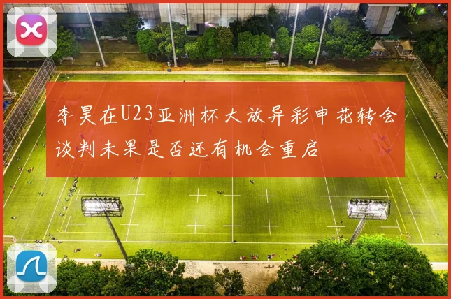 李昊在U23亚洲杯大放异彩申花转会谈判未果是否还有机会重启
