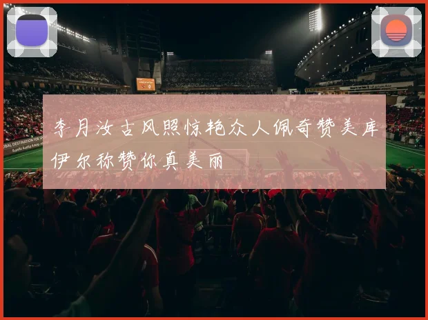 李月汝古风照惊艳众人佩奇赞美库伊尔称赞你真美丽